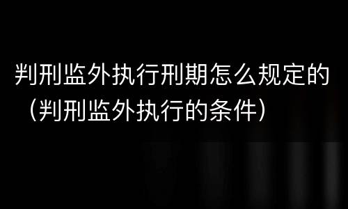 判刑监外执行刑期怎么规定的（判刑监外执行的条件）