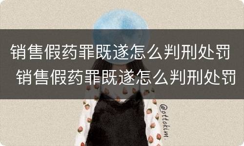 销售假药罪既遂怎么判刑处罚 销售假药罪既遂怎么判刑处罚