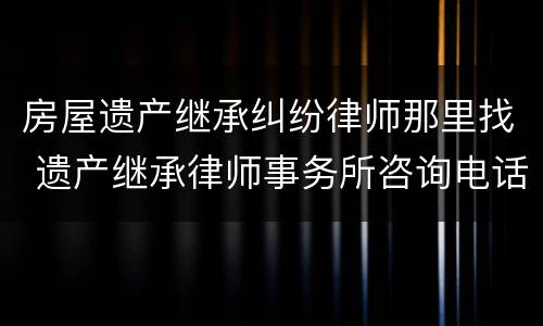 房屋遗产继承纠纷律师那里找 遗产继承律师事务所咨询电话