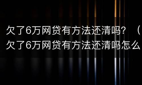 欠了6万网贷有方法还清吗？（欠了6万网贷有方法还清吗怎么还）