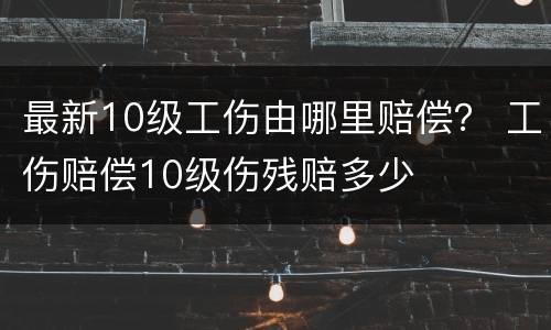 最新10级工伤由哪里赔偿？ 工伤赔偿10级伤残赔多少