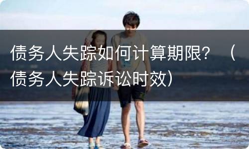 债务人失踪如何计算期限？（债务人失踪诉讼时效）