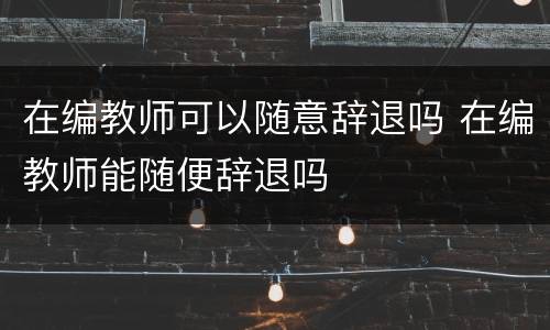 在编教师可以随意辞退吗 在编教师能随便辞退吗