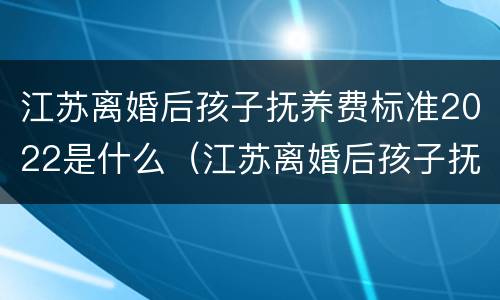 江苏离婚后孩子抚养费标准2022是什么（江苏离婚后孩子抚养费标准2021年）