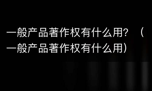 一般产品著作权有什么用？（一般产品著作权有什么用）