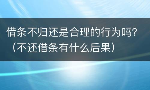 借条不归还是合理的行为吗？（不还借条有什么后果）