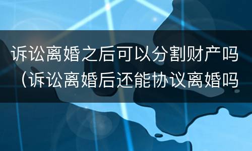 诉讼离婚之后可以分割财产吗（诉讼离婚后还能协议离婚吗）