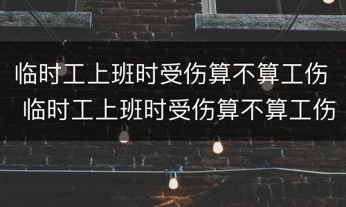 临时工上班时受伤算不算工伤 临时工上班时受伤算不算工伤认定