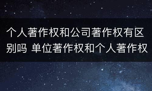 个人著作权和公司著作权有区别吗 单位著作权和个人著作权