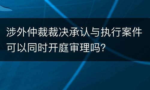 涉外仲裁裁决承认与执行案件可以同时开庭审理吗？