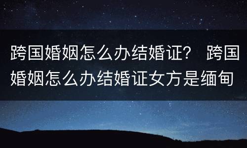 跨国婚姻怎么办结婚证？ 跨国婚姻怎么办结婚证女方是缅甸