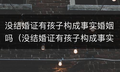 没结婚证有孩子构成事实婚姻吗（没结婚证有孩子构成事实婚姻吗怎么办）