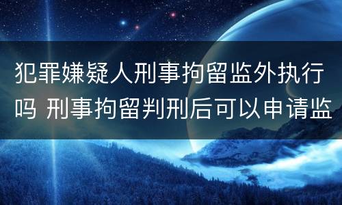 犯罪嫌疑人刑事拘留监外执行吗 刑事拘留判刑后可以申请监外执行吗
