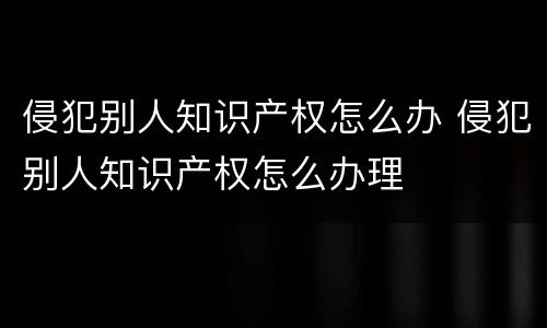 侵犯别人知识产权怎么办 侵犯别人知识产权怎么办理