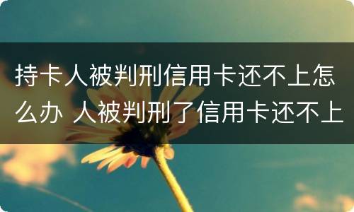 持卡人被判刑信用卡还不上怎么办 人被判刑了信用卡还不上怎么办