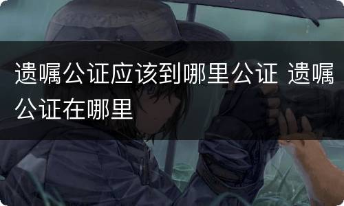 遗嘱公证应该到哪里公证 遗嘱公证在哪里