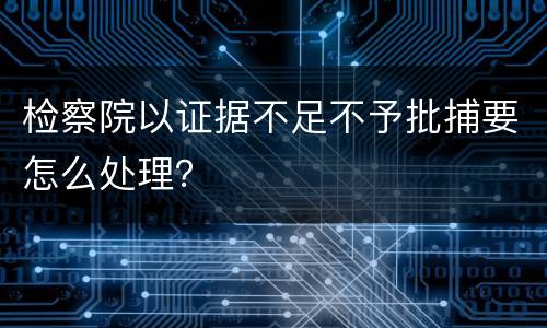 检察院以证据不足不予批捕要怎么处理？