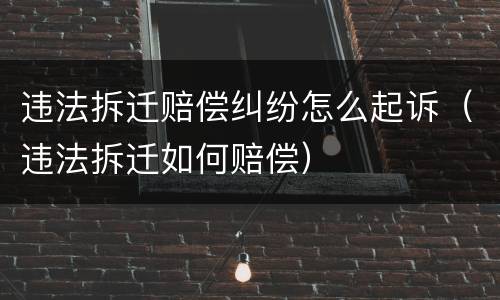 违法拆迁赔偿纠纷怎么起诉（违法拆迁如何赔偿）