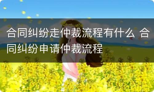 合同纠纷走仲裁流程有什么 合同纠纷申请仲裁流程