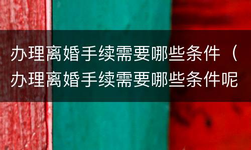 办理离婚手续需要哪些条件（办理离婚手续需要哪些条件呢）