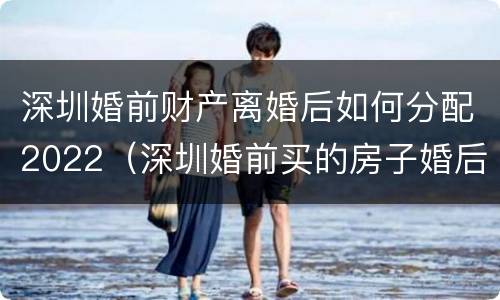 深圳婚前财产离婚后如何分配2022（深圳婚前买的房子婚后算家庭房产吗）