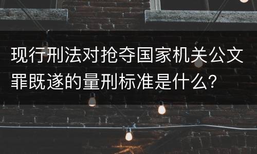 现行刑法对抢夺国家机关公文罪既遂的量刑标准是什么？
