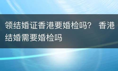 领结婚证香港要婚检吗？ 香港结婚需要婚检吗