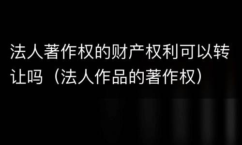 法人著作权的财产权利可以转让吗（法人作品的著作权）