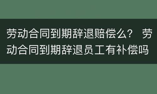 劳动合同到期辞退赔偿么？ 劳动合同到期辞退员工有补偿吗