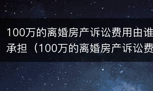 100万的离婚房产诉讼费用由谁承担（100万的离婚房产诉讼费用由谁承担呢）