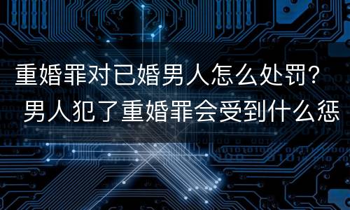 重婚罪对已婚男人怎么处罚？ 男人犯了重婚罪会受到什么惩罚