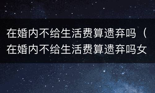 在婚内不给生活费算遗弃吗（在婚内不给生活费算遗弃吗女方）