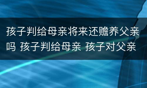 孩子判给母亲将来还赡养父亲吗 孩子判给母亲 孩子对父亲还有赡养义务吗