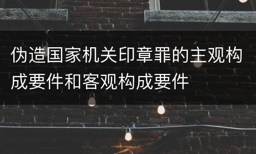 伪造国家机关印章罪的主观构成要件和客观构成要件