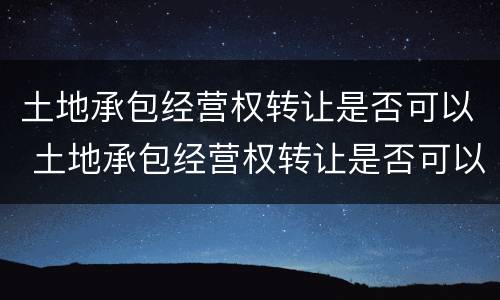 土地承包经营权转让是否可以 土地承包经营权转让是否可以抵押