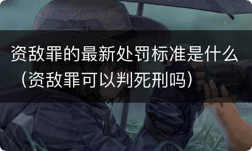 资敌罪的最新处罚标准是什么（资敌罪可以判死刑吗）
