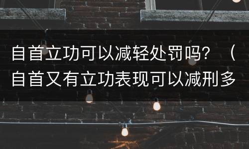 自首立功可以减轻处罚吗？（自首又有立功表现可以减刑多少）