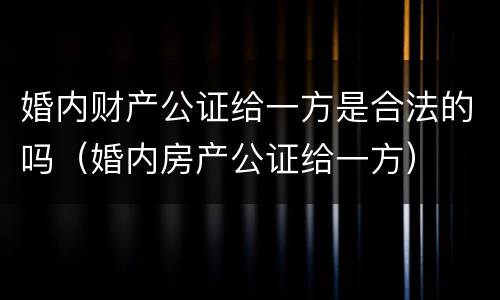 婚内财产公证给一方是合法的吗（婚内房产公证给一方）