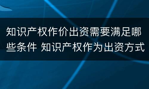 知识产权作价出资需要满足哪些条件 知识产权作为出资方式有什么特别要求