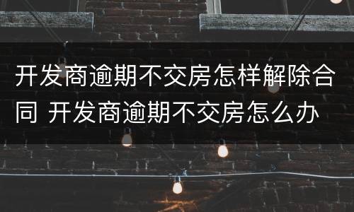 开发商逾期不交房怎样解除合同 开发商逾期不交房怎么办