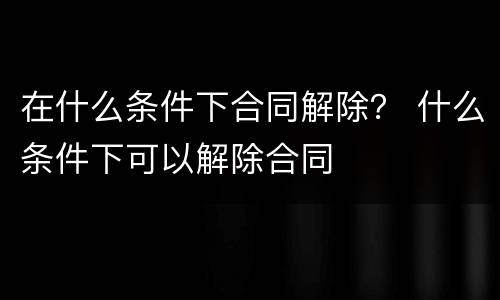 在什么条件下合同解除？ 什么条件下可以解除合同