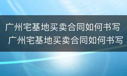 广州宅基地买卖合同如何书写 广州宅基地买卖合同如何书写的