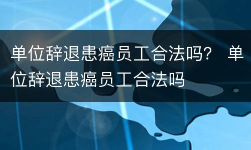 单位辞退患癌员工合法吗？ 单位辞退患癌员工合法吗