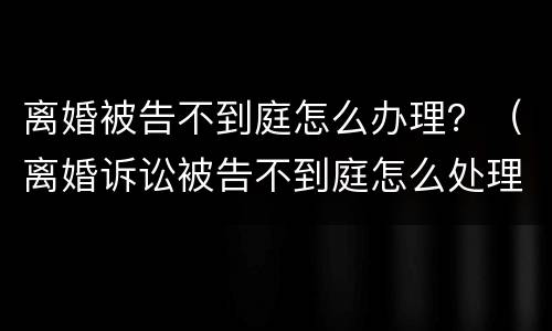 离婚被告不到庭怎么办理？（离婚诉讼被告不到庭怎么处理）