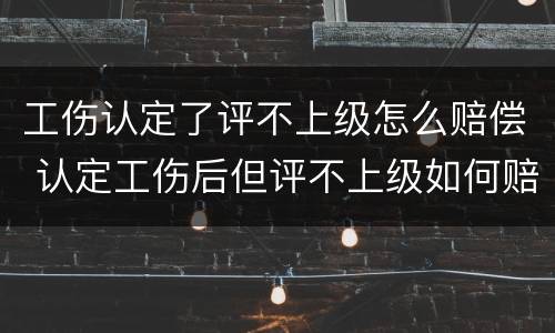 工伤认定了评不上级怎么赔偿 认定工伤后但评不上级如何赔付