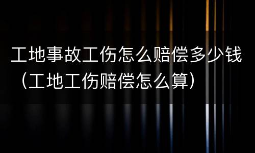 工地事故工伤怎么赔偿多少钱（工地工伤赔偿怎么算）