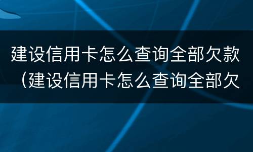 建设信用卡怎么查询全部欠款（建设信用卡怎么查询全部欠款记录）