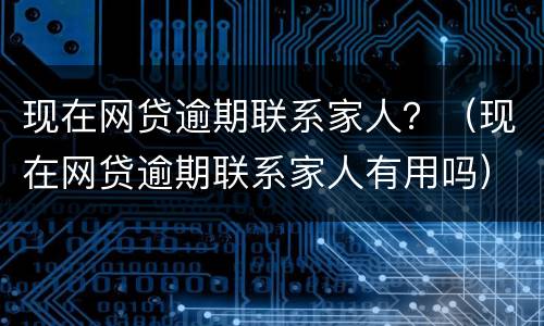 现在网贷逾期联系家人？（现在网贷逾期联系家人有用吗）