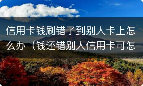 信用卡钱刷错了到别人卡上怎么办（钱还错别人信用卡可怎么办）