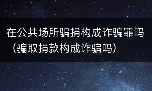 在公共场所骗捐构成诈骗罪吗（骗取捐款构成诈骗吗）